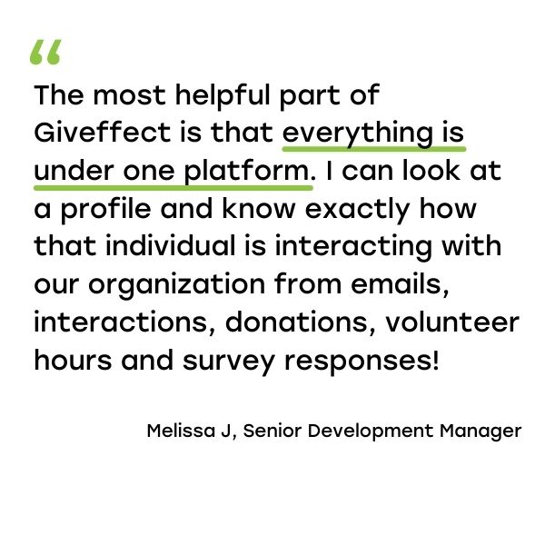 Quote from Giveffect Customer Melissa J., Senior Developer Manager. "The most helpful part of Giveffect is that everything is under one platform. I can look at a profile and know exactly how that individual is interacting with our organization from email, interactions, donations, volunteer hours and survey responses!"
